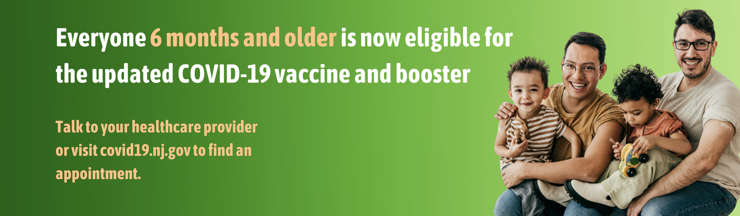 Everyone 6 months and older are now eligible for the updated COVID-19 vaccine and booster. Talk to your healthcare provider or visit covid19.nj.gov to find an appointment.
