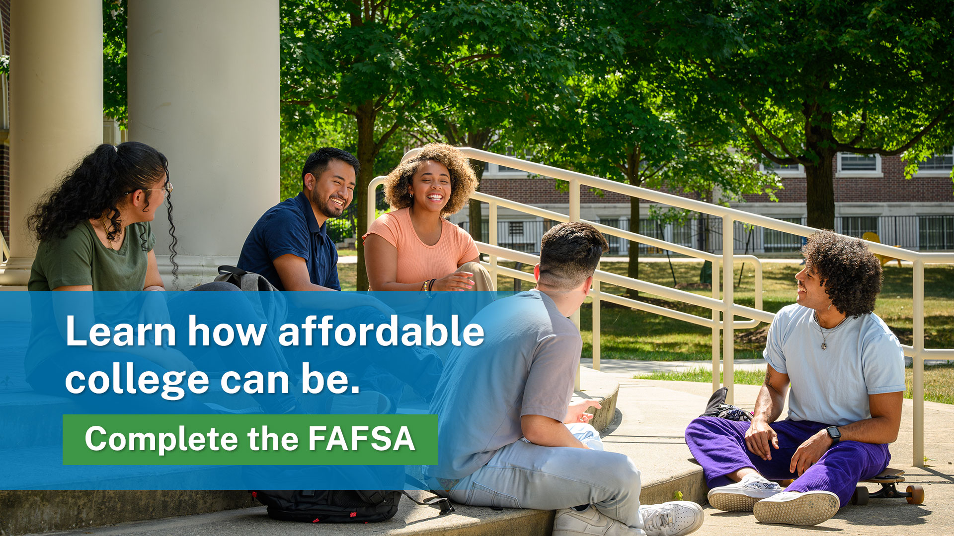 Learn how affordable college can be. Complete the FAFSA