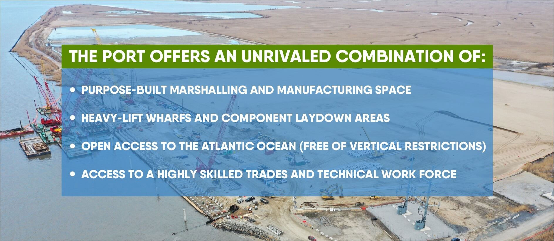 The port offers an unrivaled combination of purpose-built marshalling and manufacturing space and heavy-lift wharfs and component laydown areas and open access to the atlantic ocean (free of vertical restrictions) and access to a highly skilled trades and technical work force.