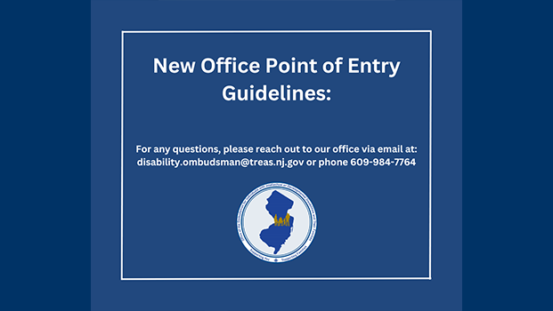 An announcement regarding the updated process for contacting the Office of the Ombudsman for Individuals with Intellectual or Developmental Disabilities and Their Families. The text of this graphic is centered on a dark blue background within a thin white rectangular border. The top text reads, New Office Point of Entry Guidelines: in large, white, bold letters. Below this, a smaller block of white text provides contact information: For any questions, please reach out to our office via email at: disability.ombudsman@treas.nj.gov or phone 609-984-7764. At the bottom center is the office's circular seal, which features a blue silhouette of the state of New Jersey with a gold silhouette of 6 individuals with various disabilities placed in the center of the state. This is surrounded by a white border containing the name of the office and the phrases Supporting You … Supporting Families.